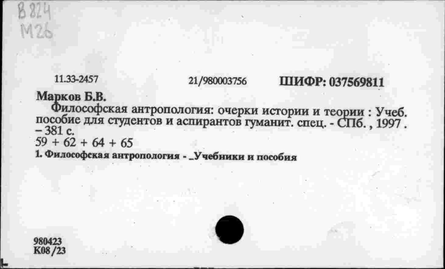 ﻿11.33-2457	21/980003756 ШИФР: 037569811
Марков Б.В.
Философская антропология: очерки истории и теории : Учеб, пособие для студентов и аспирантов туманит, спец. - СПб 1997 -381 с.
59 + 62 + 64 + 65
1. Философская антропология - -Учебники и пособия
980423
К08/23